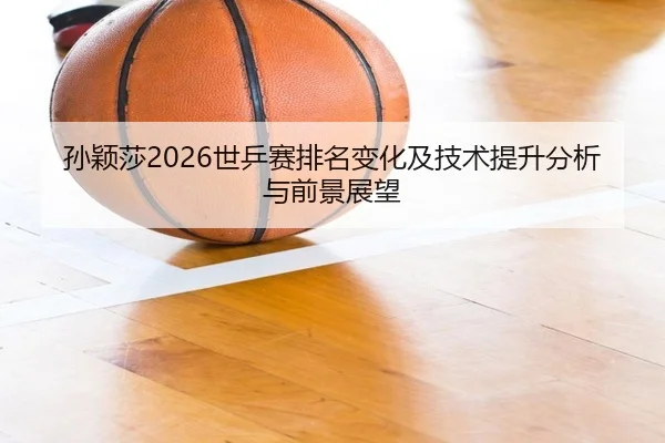 孙颖莎2026世乒赛排名变化及技术提升分析与前景展望